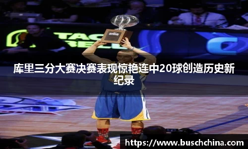 库里三分大赛决赛表现惊艳连中20球创造历史新纪录